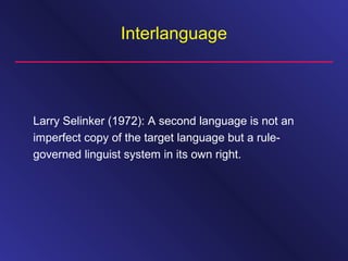 Interlanguage
Larry Selinker (1972): A second language is not an
imperfect copy of the target language but a rule-
governed linguist system in its own right.
 