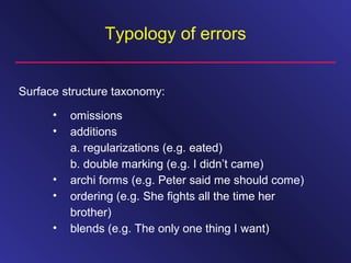 Typology of errors
• omissions
• additions
a. regularizations (e.g. eated)
b. double marking (e.g. I didn’t came)
• archi forms (e.g. Peter said me should come)
• ordering (e.g. She fights all the time her
brother)
• blends (e.g. The only one thing I want)
Surface structure taxonomy:
 