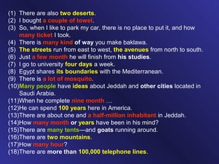 (1) There are also two deserts.
(2) I bought a couple of towel.
(3) So, when I like to park my car, there is no place to put it, and how
many ticket I took.
(4) There is many kind of way you make baklawa.
(5) The streets run from east to west, the avenues from north to south.
(6) Just a few month he will finish from his studies.
(7) I go to university four days a week.
(8) Egypt shares its boundaries with the Mediterranean.
(9) There is a lot of mosquito.
(10)Many people have ideas about Jeddah and other cities located in
Saudi Arabia.
(11)When he complete nine month …
(12)He can spend 100 years here in America.
(13)There are about one and a half-million inhabitant in Jeddah.
(14)How many month or years have been in his mind?
(15)There are many tents—and goats running around.
(16)There are two mountains.
(17)How many hour?
(18)There are more than 100,000 telephone lines.
 
