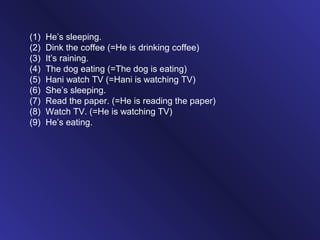(1) He’s sleeping.
(2) Dink the coffee (=He is drinking coffee)
(3) It’s raining.
(4) The dog eating (=The dog is eating)
(5) Hani watch TV (=Hani is watching TV)
(6) She’s sleeping.
(7) Read the paper. (=He is reading the paper)
(8) Watch TV. (=He is watching TV)
(9) He’s eating.
 