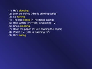 (1) He’s sleeping.
(2) Dink the coffee (=He is drinking coffee)
(3) It’s raining.
(4) The dog eating (=The dog is eating)
(5) Hani watch TV (=Hani is watching TV)
(6) She’s sleeping.
(7) Read the paper. (=He is reading the paper)
(8) Watch TV. (=He is watching TV)
(9) He’s eating.
 