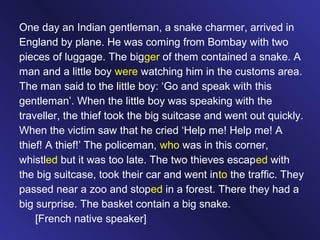 One day an Indian gentleman, a snake charmer, arrived in
England by plane. He was coming from Bombay with two
pieces of luggage. The bigger of them contained a snake. A
man and a little boy were watching him in the customs area.
The man said to the little boy: ‘Go and speak with this
gentleman’. When the little boy was speaking with the
traveller, the thief took the big suitcase and went out quickly.
When the victim saw that he cried ‘Help me! Help me! A
thief! A thief!’ The policeman, who was in this corner,
whistled but it was too late. The two thieves escaped with
the big suitcase, took their car and went into the traffic. They
passed near a zoo and stoped in a forest. There they had a
big surprise. The basket contain a big snake.
[French native speaker]
 