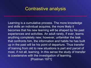 Contrastive analysis
Learning is a cumulative process. The more knowledge
and skills an individual acquires, the more likely it
becomes that his new learning will be shaped by his past
experiences and activities. An adult rarely, if ever, learns
anything completely new; however, unfamiliar the task
that confronts him, the information and habits he has built
up in the past will be his point of departure. Thus transfer
of training from old to new situations is part and parcel of
most, if not all, learning. In this sense the study of transfer
is coextensive with the investigation of learning.
[Postman 1971]
 