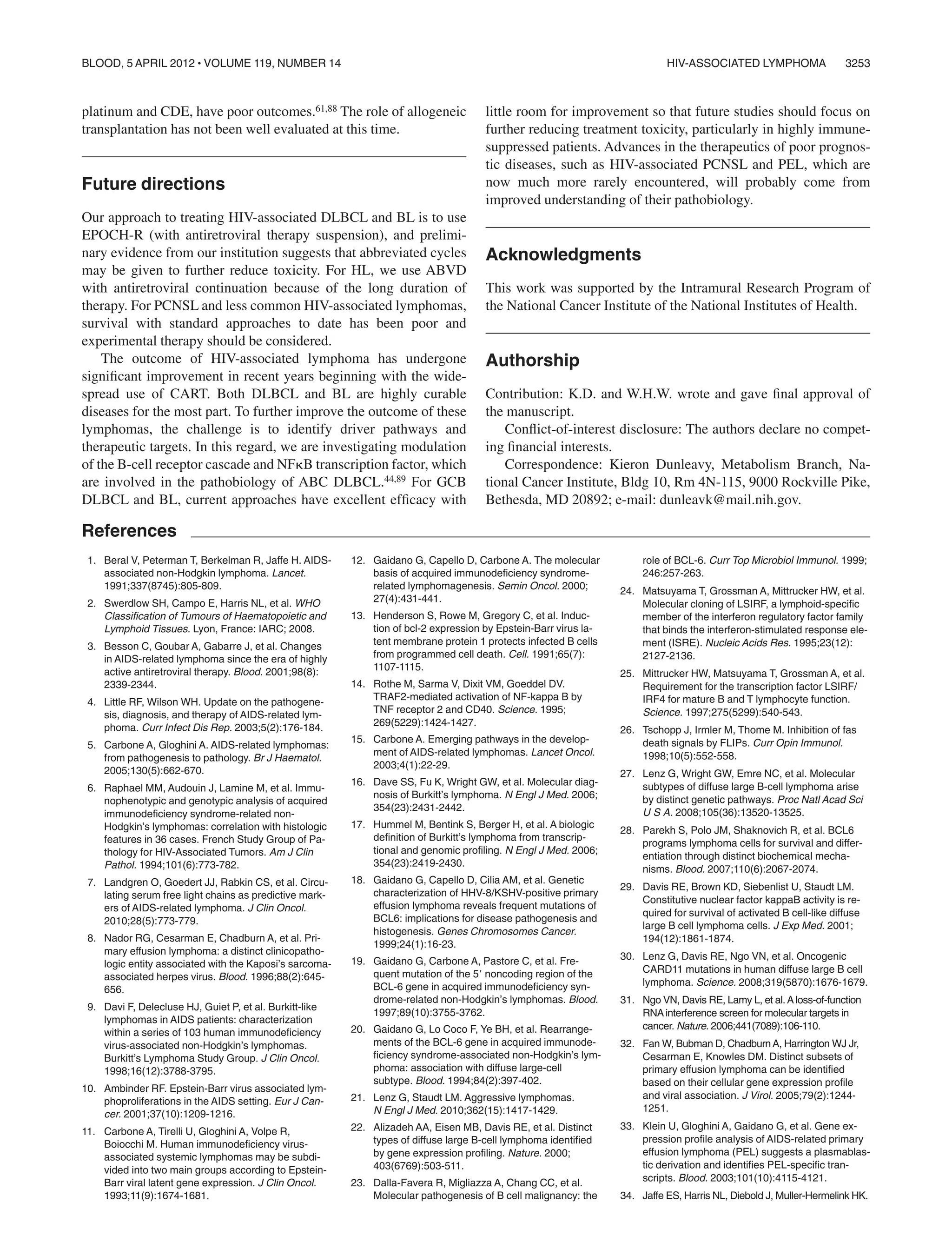 platinum and CDE, have poor outcomes.61,88 The role of allogeneic
transplantation has not been well evaluated at this time.
Future directions
Our approach to treating HIV-associated DLBCL and BL is to use
EPOCH-R (with antiretroviral therapy suspension), and prelimi-
nary evidence from our institution suggests that abbreviated cycles
may be given to further reduce toxicity. For HL, we use ABVD
with antiretroviral continuation because of the long duration of
therapy. For PCNSL and less common HIV-associated lymphomas,
survival with standard approaches to date has been poor and
experimental therapy should be considered.
The outcome of HIV-associated lymphoma has undergone
signiﬁcant improvement in recent years beginning with the wide-
spread use of CART. Both DLBCL and BL are highly curable
diseases for the most part. To further improve the outcome of these
lymphomas, the challenge is to identify driver pathways and
therapeutic targets. In this regard, we are investigating modulation
of the B-cell receptor cascade and NF␬B transcription factor, which
are involved in the pathobiology of ABC DLBCL.44,89 For GCB
DLBCL and BL, current approaches have excellent efﬁcacy with
little room for improvement so that future studies should focus on
further reducing treatment toxicity, particularly in highly immune-
suppressed patients. Advances in the therapeutics of poor prognos-
tic diseases, such as HIV-associated PCNSL and PEL, which are
now much more rarely encountered, will probably come from
improved understanding of their pathobiology.
Acknowledgments
This work was supported by the Intramural Research Program of
the National Cancer Institute of the National Institutes of Health.
Authorship
Contribution: K.D. and W.H.W. wrote and gave ﬁnal approval of
the manuscript.
Conﬂict-of-interest disclosure: The authors declare no compet-
ing ﬁnancial interests.
Correspondence: Kieron Dunleavy, Metabolism Branch, Na-
tional Cancer Institute, Bldg 10, Rm 4N-115, 9000 Rockville Pike,
Bethesda, MD 20892; e-mail: dunleavk@mail.nih.gov.
References
1. Beral V, Peterman T, Berkelman R, Jaffe H. AIDS-
associated non-Hodgkin lymphoma. Lancet.
1991;337(8745):805-809.
2. Swerdlow SH, Campo E, Harris NL, et al. WHO
Classiﬁcation of Tumours of Haematopoietic and
Lymphoid Tissues. Lyon, France: IARC; 2008.
3. Besson C, Goubar A, Gabarre J, et al. Changes
in AIDS-related lymphoma since the era of highly
active antiretroviral therapy. Blood. 2001;98(8):
2339-2344.
4. Little RF, Wilson WH. Update on the pathogene-
sis, diagnosis, and therapy of AIDS-related lym-
phoma. Curr Infect Dis Rep. 2003;5(2):176-184.
5. Carbone A, Gloghini A. AIDS-related lymphomas:
from pathogenesis to pathology. Br J Haematol.
2005;130(5):662-670.
6. Raphael MM, Audouin J, Lamine M, et al. Immu-
nophenotypic and genotypic analysis of acquired
immunodeﬁciency syndrome-related non-
Hodgkin’s lymphomas: correlation with histologic
features in 36 cases. French Study Group of Pa-
thology for HIV-Associated Tumors. Am J Clin
Pathol. 1994;101(6):773-782.
7. Landgren O, Goedert JJ, Rabkin CS, et al. Circu-
lating serum free light chains as predictive mark-
ers of AIDS-related lymphoma. J Clin Oncol.
2010;28(5):773-779.
8. Nador RG, Cesarman E, Chadburn A, et al. Pri-
mary effusion lymphoma: a distinct clinicopatho-
logic entity associated with the Kaposi’s sarcoma-
associated herpes virus. Blood. 1996;88(2):645-
656.
9. Davi F, Delecluse HJ, Guiet P, et al. Burkitt-like
lymphomas in AIDS patients: characterization
within a series of 103 human immunodeﬁciency
virus-associated non-Hodgkin’s lymphomas.
Burkitt’s Lymphoma Study Group. J Clin Oncol.
1998;16(12):3788-3795.
10. Ambinder RF. Epstein-Barr virus associated lym-
phoproliferations in the AIDS setting. Eur J Can-
cer. 2001;37(10):1209-1216.
11. Carbone A, Tirelli U, Gloghini A, Volpe R,
Boiocchi M. Human immunodeﬁciency virus-
associated systemic lymphomas may be subdi-
vided into two main groups according to Epstein-
Barr viral latent gene expression. J Clin Oncol.
1993;11(9):1674-1681.
12. Gaidano G, Capello D, Carbone A. The molecular
basis of acquired immunodeﬁciency syndrome-
related lymphomagenesis. Semin Oncol. 2000;
27(4):431-441.
13. Henderson S, Rowe M, Gregory C, et al. Induc-
tion of bcl-2 expression by Epstein-Barr virus la-
tent membrane protein 1 protects infected B cells
from programmed cell death. Cell. 1991;65(7):
1107-1115.
14. Rothe M, Sarma V, Dixit VM, Goeddel DV.
TRAF2-mediated activation of NF-kappa B by
TNF receptor 2 and CD40. Science. 1995;
269(5229):1424-1427.
15. Carbone A. Emerging pathways in the develop-
ment of AIDS-related lymphomas. Lancet Oncol.
2003;4(1):22-29.
16. Dave SS, Fu K, Wright GW, et al. Molecular diag-
nosis of Burkitt’s lymphoma. N Engl J Med. 2006;
354(23):2431-2442.
17. Hummel M, Bentink S, Berger H, et al. A biologic
deﬁnition of Burkitt’s lymphoma from transcrip-
tional and genomic proﬁling. N Engl J Med. 2006;
354(23):2419-2430.
18. Gaidano G, Capello D, Cilia AM, et al. Genetic
characterization of HHV-8/KSHV-positive primary
effusion lymphoma reveals frequent mutations of
BCL6: implications for disease pathogenesis and
histogenesis. Genes Chromosomes Cancer.
1999;24(1):16-23.
19. Gaidano G, Carbone A, Pastore C, et al. Fre-
quent mutation of the 5Ј noncoding region of the
BCL-6 gene in acquired immunodeﬁciency syn-
drome-related non-Hodgkin’s lymphomas. Blood.
1997;89(10):3755-3762.
20. Gaidano G, Lo Coco F, Ye BH, et al. Rearrange-
ments of the BCL-6 gene in acquired immunode-
ﬁciency syndrome-associated non-Hodgkin’s lym-
phoma: association with diffuse large-cell
subtype. Blood. 1994;84(2):397-402.
21. Lenz G, Staudt LM. Aggressive lymphomas.
N Engl J Med. 2010;362(15):1417-1429.
22. Alizadeh AA, Eisen MB, Davis RE, et al. Distinct
types of diffuse large B-cell lymphoma identiﬁed
by gene expression proﬁling. Nature. 2000;
403(6769):503-511.
23. Dalla-Favera R, Migliazza A, Chang CC, et al.
Molecular pathogenesis of B cell malignancy: the
role of BCL-6. Curr Top Microbiol Immunol. 1999;
246:257-263.
24. Matsuyama T, Grossman A, Mittrucker HW, et al.
Molecular cloning of LSIRF, a lymphoid-speciﬁc
member of the interferon regulatory factor family
that binds the interferon-stimulated response ele-
ment (ISRE). Nucleic Acids Res. 1995;23(12):
2127-2136.
25. Mittrucker HW, Matsuyama T, Grossman A, et al.
Requirement for the transcription factor LSIRF/
IRF4 for mature B and T lymphocyte function.
Science. 1997;275(5299):540-543.
26. Tschopp J, Irmler M, Thome M. Inhibition of fas
death signals by FLIPs. Curr Opin Immunol.
1998;10(5):552-558.
27. Lenz G, Wright GW, Emre NC, et al. Molecular
subtypes of diffuse large B-cell lymphoma arise
by distinct genetic pathways. Proc Natl Acad Sci
U S A. 2008;105(36):13520-13525.
28. Parekh S, Polo JM, Shaknovich R, et al. BCL6
programs lymphoma cells for survival and differ-
entiation through distinct biochemical mecha-
nisms. Blood. 2007;110(6):2067-2074.
29. Davis RE, Brown KD, Siebenlist U, Staudt LM.
Constitutive nuclear factor kappaB activity is re-
quired for survival of activated B cell-like diffuse
large B cell lymphoma cells. J Exp Med. 2001;
194(12):1861-1874.
30. Lenz G, Davis RE, Ngo VN, et al. Oncogenic
CARD11 mutations in human diffuse large B cell
lymphoma. Science. 2008;319(5870):1676-1679.
31. Ngo VN, Davis RE, Lamy L, et al.Aloss-of-function
RNAinterference screen for molecular targets in
cancer. Nature. 2006;441(7089):106-110.
32. Fan W, Bubman D, ChadburnA, Harrington WJ Jr,
Cesarman E, Knowles DM. Distinct subsets of
primary effusion lymphoma can be identiﬁed
based on their cellular gene expression proﬁle
and viral association. J Virol. 2005;79(2):1244-
1251.
33. Klein U, Gloghini A, Gaidano G, et al. Gene ex-
pression proﬁle analysis of AIDS-related primary
effusion lymphoma (PEL) suggests a plasmablas-
tic derivation and identiﬁes PEL-speciﬁc tran-
scripts. Blood. 2003;101(10):4115-4121.
34. Jaffe ES, Harris NL, Diebold J, Muller-Hermelink HK.
HIV-ASSOCIATED LYMPHOMA 3253BLOOD, 5 APRIL 2012 ⅐ VOLUME 119, NUMBER 14
 