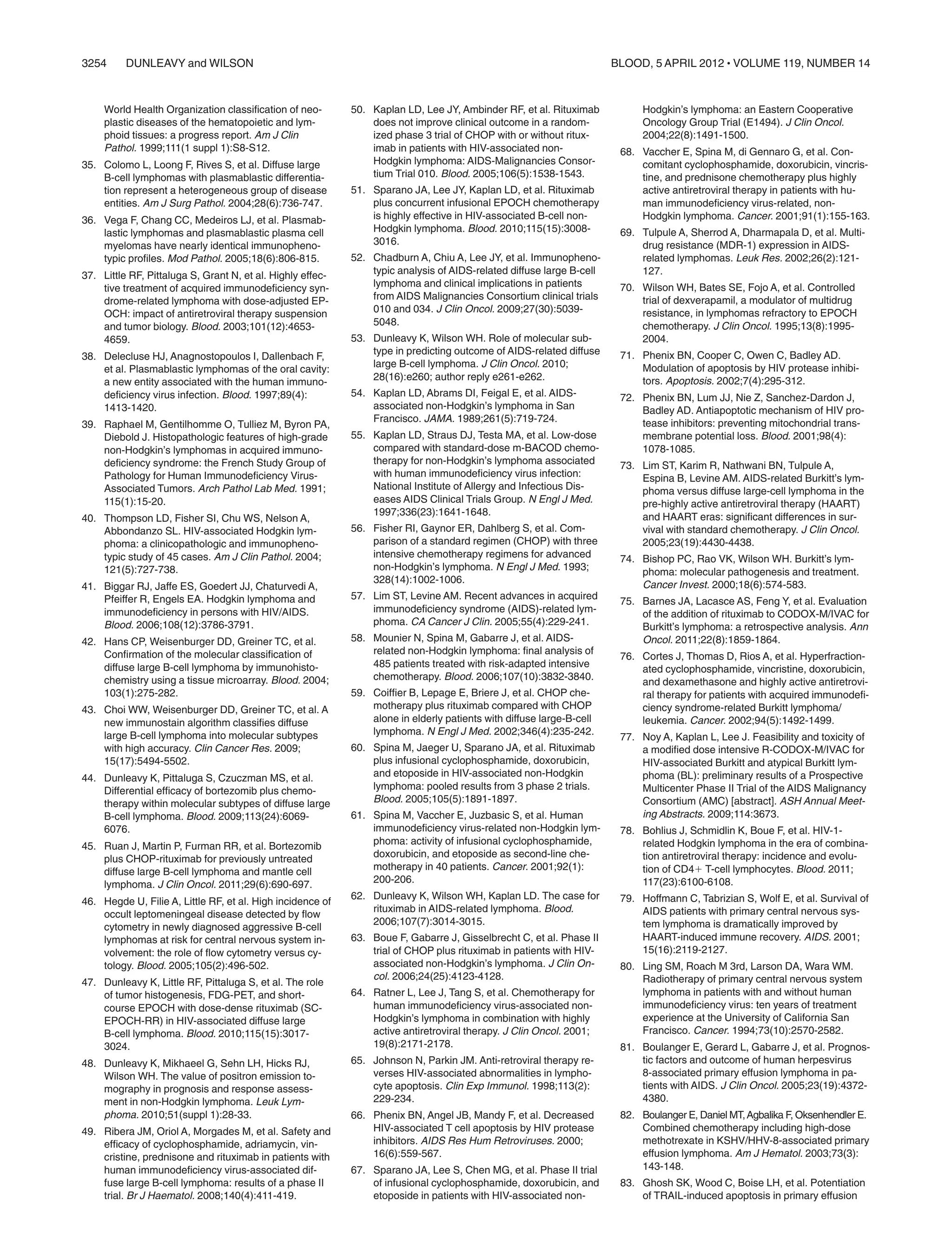 World Health Organization classiﬁcation of neo-
plastic diseases of the hematopoietic and lym-
phoid tissues: a progress report. Am J Clin
Pathol. 1999;111(1 suppl 1):S8-S12.
35. Colomo L, Loong F, Rives S, et al. Diffuse large
B-cell lymphomas with plasmablastic differentia-
tion represent a heterogeneous group of disease
entities. Am J Surg Pathol. 2004;28(6):736-747.
36. Vega F, Chang CC, Medeiros LJ, et al. Plasmab-
lastic lymphomas and plasmablastic plasma cell
myelomas have nearly identical immunopheno-
typic proﬁles. Mod Pathol. 2005;18(6):806-815.
37. Little RF, Pittaluga S, Grant N, et al. Highly effec-
tive treatment of acquired immunodeﬁciency syn-
drome-related lymphoma with dose-adjusted EP-
OCH: impact of antiretroviral therapy suspension
and tumor biology. Blood. 2003;101(12):4653-
4659.
38. Delecluse HJ, Anagnostopoulos I, Dallenbach F,
et al. Plasmablastic lymphomas of the oral cavity:
a new entity associated with the human immuno-
deﬁciency virus infection. Blood. 1997;89(4):
1413-1420.
39. Raphael M, Gentilhomme O, Tulliez M, Byron PA,
Diebold J. Histopathologic features of high-grade
non-Hodgkin’s lymphomas in acquired immuno-
deﬁciency syndrome: the French Study Group of
Pathology for Human Immunodeﬁciency Virus-
Associated Tumors. Arch Pathol Lab Med. 1991;
115(1):15-20.
40. Thompson LD, Fisher SI, Chu WS, Nelson A,
Abbondanzo SL. HIV-associated Hodgkin lym-
phoma: a clinicopathologic and immunopheno-
typic study of 45 cases. Am J Clin Pathol. 2004;
121(5):727-738.
41. Biggar RJ, Jaffe ES, Goedert JJ, Chaturvedi A,
Pfeiffer R, Engels EA. Hodgkin lymphoma and
immunodeﬁciency in persons with HIV/AIDS.
Blood. 2006;108(12):3786-3791.
42. Hans CP, Weisenburger DD, Greiner TC, et al.
Conﬁrmation of the molecular classiﬁcation of
diffuse large B-cell lymphoma by immunohisto-
chemistry using a tissue microarray. Blood. 2004;
103(1):275-282.
43. Choi WW, Weisenburger DD, Greiner TC, et al. A
new immunostain algorithm classiﬁes diffuse
large B-cell lymphoma into molecular subtypes
with high accuracy. Clin Cancer Res. 2009;
15(17):5494-5502.
44. Dunleavy K, Pittaluga S, Czuczman MS, et al.
Differential efﬁcacy of bortezomib plus chemo-
therapy within molecular subtypes of diffuse large
B-cell lymphoma. Blood. 2009;113(24):6069-
6076.
45. Ruan J, Martin P, Furman RR, et al. Bortezomib
plus CHOP-rituximab for previously untreated
diffuse large B-cell lymphoma and mantle cell
lymphoma. J Clin Oncol. 2011;29(6):690-697.
46. Hegde U, Filie A, Little RF, et al. High incidence of
occult leptomeningeal disease detected by ﬂow
cytometry in newly diagnosed aggressive B-cell
lymphomas at risk for central nervous system in-
volvement: the role of ﬂow cytometry versus cy-
tology. Blood. 2005;105(2):496-502.
47. Dunleavy K, Little RF, Pittaluga S, et al. The role
of tumor histogenesis, FDG-PET, and short-
course EPOCH with dose-dense rituximab (SC-
EPOCH-RR) in HIV-associated diffuse large
B-cell lymphoma. Blood. 2010;115(15):3017-
3024.
48. Dunleavy K, Mikhaeel G, Sehn LH, Hicks RJ,
Wilson WH. The value of positron emission to-
mography in prognosis and response assess-
ment in non-Hodgkin lymphoma. Leuk Lym-
phoma. 2010;51(suppl 1):28-33.
49. Ribera JM, Oriol A, Morgades M, et al. Safety and
efﬁcacy of cyclophosphamide, adriamycin, vin-
cristine, prednisone and rituximab in patients with
human immunodeﬁciency virus-associated dif-
fuse large B-cell lymphoma: results of a phase II
trial. Br J Haematol. 2008;140(4):411-419.
50. Kaplan LD, Lee JY, Ambinder RF, et al. Rituximab
does not improve clinical outcome in a random-
ized phase 3 trial of CHOP with or without ritux-
imab in patients with HIV-associated non-
Hodgkin lymphoma: AIDS-Malignancies Consor-
tium Trial 010. Blood. 2005;106(5):1538-1543.
51. Sparano JA, Lee JY, Kaplan LD, et al. Rituximab
plus concurrent infusional EPOCH chemotherapy
is highly effective in HIV-associated B-cell non-
Hodgkin lymphoma. Blood. 2010;115(15):3008-
3016.
52. Chadburn A, Chiu A, Lee JY, et al. Immunopheno-
typic analysis of AIDS-related diffuse large B-cell
lymphoma and clinical implications in patients
from AIDS Malignancies Consortium clinical trials
010 and 034. J Clin Oncol. 2009;27(30):5039-
5048.
53. Dunleavy K, Wilson WH. Role of molecular sub-
type in predicting outcome of AIDS-related diffuse
large B-cell lymphoma. J Clin Oncol. 2010;
28(16):e260; author reply e261-e262.
54. Kaplan LD, Abrams DI, Feigal E, et al. AIDS-
associated non-Hodgkin’s lymphoma in San
Francisco. JAMA. 1989;261(5):719-724.
55. Kaplan LD, Straus DJ, Testa MA, et al. Low-dose
compared with standard-dose m-BACOD chemo-
therapy for non-Hodgkin’s lymphoma associated
with human immunodeﬁciency virus infection:
National Institute of Allergy and Infectious Dis-
eases AIDS Clinical Trials Group. N Engl J Med.
1997;336(23):1641-1648.
56. Fisher RI, Gaynor ER, Dahlberg S, et al. Com-
parison of a standard regimen (CHOP) with three
intensive chemotherapy regimens for advanced
non-Hodgkin’s lymphoma. N Engl J Med. 1993;
328(14):1002-1006.
57. Lim ST, Levine AM. Recent advances in acquired
immunodeﬁciency syndrome (AIDS)-related lym-
phoma. CA Cancer J Clin. 2005;55(4):229-241.
58. Mounier N, Spina M, Gabarre J, et al. AIDS-
related non-Hodgkin lymphoma: ﬁnal analysis of
485 patients treated with risk-adapted intensive
chemotherapy. Blood. 2006;107(10):3832-3840.
59. Coifﬁer B, Lepage E, Briere J, et al. CHOP che-
motherapy plus rituximab compared with CHOP
alone in elderly patients with diffuse large-B-cell
lymphoma. N Engl J Med. 2002;346(4):235-242.
60. Spina M, Jaeger U, Sparano JA, et al. Rituximab
plus infusional cyclophosphamide, doxorubicin,
and etoposide in HIV-associated non-Hodgkin
lymphoma: pooled results from 3 phase 2 trials.
Blood. 2005;105(5):1891-1897.
61. Spina M, Vaccher E, Juzbasic S, et al. Human
immunodeﬁciency virus-related non-Hodgkin lym-
phoma: activity of infusional cyclophosphamide,
doxorubicin, and etoposide as second-line che-
motherapy in 40 patients. Cancer. 2001;92(1):
200-206.
62. Dunleavy K, Wilson WH, Kaplan LD. The case for
rituximab in AIDS-related lymphoma. Blood.
2006;107(7):3014-3015.
63. Boue F, Gabarre J, Gisselbrecht C, et al. Phase II
trial of CHOP plus rituximab in patients with HIV-
associated non-Hodgkin’s lymphoma. J Clin On-
col. 2006;24(25):4123-4128.
64. Ratner L, Lee J, Tang S, et al. Chemotherapy for
human immunodeﬁciency virus-associated non-
Hodgkin’s lymphoma in combination with highly
active antiretroviral therapy. J Clin Oncol. 2001;
19(8):2171-2178.
65. Johnson N, Parkin JM. Anti-retroviral therapy re-
verses HIV-associated abnormalities in lympho-
cyte apoptosis. Clin Exp Immunol. 1998;113(2):
229-234.
66. Phenix BN, Angel JB, Mandy F, et al. Decreased
HIV-associated T cell apoptosis by HIV protease
inhibitors. AIDS Res Hum Retroviruses. 2000;
16(6):559-567.
67. Sparano JA, Lee S, Chen MG, et al. Phase II trial
of infusional cyclophosphamide, doxorubicin, and
etoposide in patients with HIV-associated non-
Hodgkin’s lymphoma: an Eastern Cooperative
Oncology Group Trial (E1494). J Clin Oncol.
2004;22(8):1491-1500.
68. Vaccher E, Spina M, di Gennaro G, et al. Con-
comitant cyclophosphamide, doxorubicin, vincris-
tine, and prednisone chemotherapy plus highly
active antiretroviral therapy in patients with hu-
man immunodeﬁciency virus-related, non-
Hodgkin lymphoma. Cancer. 2001;91(1):155-163.
69. Tulpule A, Sherrod A, Dharmapala D, et al. Multi-
drug resistance (MDR-1) expression in AIDS-
related lymphomas. Leuk Res. 2002;26(2):121-
127.
70. Wilson WH, Bates SE, Fojo A, et al. Controlled
trial of dexverapamil, a modulator of multidrug
resistance, in lymphomas refractory to EPOCH
chemotherapy. J Clin Oncol. 1995;13(8):1995-
2004.
71. Phenix BN, Cooper C, Owen C, Badley AD.
Modulation of apoptosis by HIV protease inhibi-
tors. Apoptosis. 2002;7(4):295-312.
72. Phenix BN, Lum JJ, Nie Z, Sanchez-Dardon J,
Badley AD. Antiapoptotic mechanism of HIV pro-
tease inhibitors: preventing mitochondrial trans-
membrane potential loss. Blood. 2001;98(4):
1078-1085.
73. Lim ST, Karim R, Nathwani BN, Tulpule A,
Espina B, Levine AM. AIDS-related Burkitt’s lym-
phoma versus diffuse large-cell lymphoma in the
pre-highly active antiretroviral therapy (HAART)
and HAART eras: signiﬁcant differences in sur-
vival with standard chemotherapy. J Clin Oncol.
2005;23(19):4430-4438.
74. Bishop PC, Rao VK, Wilson WH. Burkitt’s lym-
phoma: molecular pathogenesis and treatment.
Cancer Invest. 2000;18(6):574-583.
75. Barnes JA, Lacasce AS, Feng Y, et al. Evaluation
of the addition of rituximab to CODOX-M/IVAC for
Burkitt’s lymphoma: a retrospective analysis. Ann
Oncol. 2011;22(8):1859-1864.
76. Cortes J, Thomas D, Rios A, et al. Hyperfraction-
ated cyclophosphamide, vincristine, doxorubicin,
and dexamethasone and highly active antiretrovi-
ral therapy for patients with acquired immunodeﬁ-
ciency syndrome-related Burkitt lymphoma/
leukemia. Cancer. 2002;94(5):1492-1499.
77. Noy A, Kaplan L, Lee J. Feasibility and toxicity of
a modiﬁed dose intensive R-CODOX-M/IVAC for
HIV-associated Burkitt and atypical Burkitt lym-
phoma (BL): preliminary results of a Prospective
Multicenter Phase II Trial of the AIDS Malignancy
Consortium (AMC) [abstract]. ASH Annual Meet-
ing Abstracts. 2009;114:3673.
78. Bohlius J, Schmidlin K, Boue F, et al. HIV-1-
related Hodgkin lymphoma in the era of combina-
tion antiretroviral therapy: incidence and evolu-
tion of CD4ϩ T-cell lymphocytes. Blood. 2011;
117(23):6100-6108.
79. Hoffmann C, Tabrizian S, Wolf E, et al. Survival of
AIDS patients with primary central nervous sys-
tem lymphoma is dramatically improved by
HAART-induced immune recovery. AIDS. 2001;
15(16):2119-2127.
80. Ling SM, Roach M 3rd, Larson DA, Wara WM.
Radiotherapy of primary central nervous system
lymphoma in patients with and without human
immunodeﬁciency virus: ten years of treatment
experience at the University of California San
Francisco. Cancer. 1994;73(10):2570-2582.
81. Boulanger E, Gerard L, Gabarre J, et al. Prognos-
tic factors and outcome of human herpesvirus
8-associated primary effusion lymphoma in pa-
tients with AIDS. J Clin Oncol. 2005;23(19):4372-
4380.
82. Boulanger E, Daniel MT,Agbalika F, Oksenhendler E.
Combined chemotherapy including high-dose
methotrexate in KSHV/HHV-8-associated primary
effusion lymphoma. Am J Hematol. 2003;73(3):
143-148.
83. Ghosh SK, Wood C, Boise LH, et al. Potentiation
of TRAIL-induced apoptosis in primary effusion
3254 DUNLEAVY and WILSON BLOOD, 5 APRIL 2012 ⅐ VOLUME 119, NUMBER 14
 
