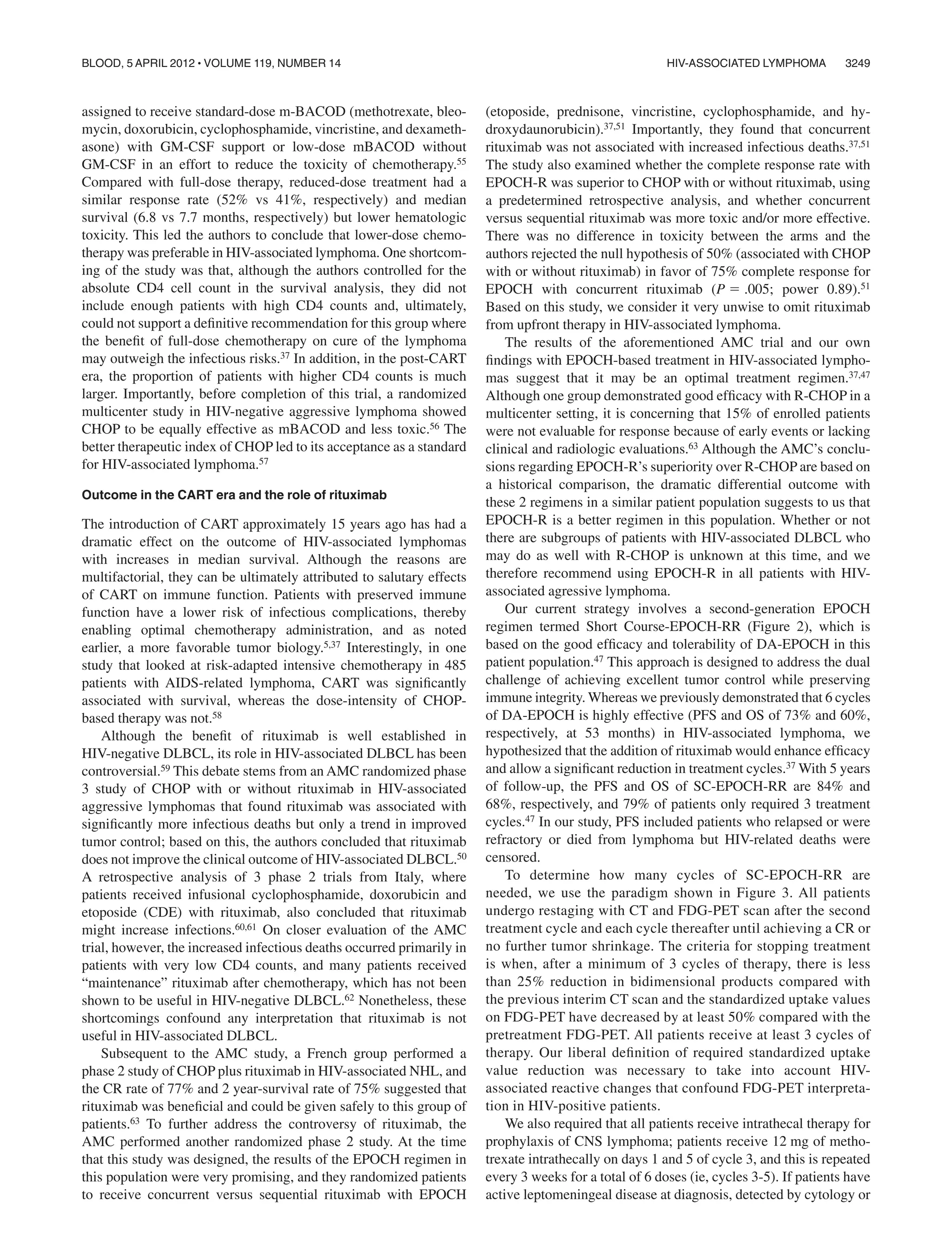 assigned to receive standard-dose m-BACOD (methotrexate, bleo-
mycin, doxorubicin, cyclophosphamide, vincristine, and dexameth-
asone) with GM-CSF support or low-dose mBACOD without
GM-CSF in an effort to reduce the toxicity of chemotherapy.55
Compared with full-dose therapy, reduced-dose treatment had a
similar response rate (52% vs 41%, respectively) and median
survival (6.8 vs 7.7 months, respectively) but lower hematologic
toxicity. This led the authors to conclude that lower-dose chemo-
therapy was preferable in HIV-associated lymphoma. One shortcom-
ing of the study was that, although the authors controlled for the
absolute CD4 cell count in the survival analysis, they did not
include enough patients with high CD4 counts and, ultimately,
could not support a deﬁnitive recommendation for this group where
the beneﬁt of full-dose chemotherapy on cure of the lymphoma
may outweigh the infectious risks.37 In addition, in the post-CART
era, the proportion of patients with higher CD4 counts is much
larger. Importantly, before completion of this trial, a randomized
multicenter study in HIV-negative aggressive lymphoma showed
CHOP to be equally effective as mBACOD and less toxic.56 The
better therapeutic index of CHOP led to its acceptance as a standard
for HIV-associated lymphoma.57
Outcome in the CART era and the role of rituximab
The introduction of CART approximately 15 years ago has had a
dramatic effect on the outcome of HIV-associated lymphomas
with increases in median survival. Although the reasons are
multifactorial, they can be ultimately attributed to salutary effects
of CART on immune function. Patients with preserved immune
function have a lower risk of infectious complications, thereby
enabling optimal chemotherapy administration, and as noted
earlier, a more favorable tumor biology.5,37 Interestingly, in one
study that looked at risk-adapted intensive chemotherapy in 485
patients with AIDS-related lymphoma, CART was signiﬁcantly
associated with survival, whereas the dose-intensity of CHOP-
based therapy was not.58
Although the beneﬁt of rituximab is well established in
HIV-negative DLBCL, its role in HIV-associated DLBCL has been
controversial.59 This debate stems from an AMC randomized phase
3 study of CHOP with or without rituximab in HIV-associated
aggressive lymphomas that found rituximab was associated with
signiﬁcantly more infectious deaths but only a trend in improved
tumor control; based on this, the authors concluded that rituximab
does not improve the clinical outcome of HIV-associated DLBCL.50
A retrospective analysis of 3 phase 2 trials from Italy, where
patients received infusional cyclophosphamide, doxorubicin and
etoposide (CDE) with rituximab, also concluded that rituximab
might increase infections.60,61 On closer evaluation of the AMC
trial, however, the increased infectious deaths occurred primarily in
patients with very low CD4 counts, and many patients received
“maintenance” rituximab after chemotherapy, which has not been
shown to be useful in HIV-negative DLBCL.62 Nonetheless, these
shortcomings confound any interpretation that rituximab is not
useful in HIV-associated DLBCL.
Subsequent to the AMC study, a French group performed a
phase 2 study of CHOP plus rituximab in HIV-associated NHL, and
the CR rate of 77% and 2 year-survival rate of 75% suggested that
rituximab was beneﬁcial and could be given safely to this group of
patients.63 To further address the controversy of rituximab, the
AMC performed another randomized phase 2 study. At the time
that this study was designed, the results of the EPOCH regimen in
this population were very promising, and they randomized patients
to receive concurrent versus sequential rituximab with EPOCH
(etoposide, prednisone, vincristine, cyclophosphamide, and hy-
droxydaunorubicin).37,51 Importantly, they found that concurrent
rituximab was not associated with increased infectious deaths.37,51
The study also examined whether the complete response rate with
EPOCH-R was superior to CHOP with or without rituximab, using
a predetermined retrospective analysis, and whether concurrent
versus sequential rituximab was more toxic and/or more effective.
There was no difference in toxicity between the arms and the
authors rejected the null hypothesis of 50% (associated with CHOP
with or without rituximab) in favor of 75% complete response for
EPOCH with concurrent rituximab (P ϭ .005; power 0.89).51
Based on this study, we consider it very unwise to omit rituximab
from upfront therapy in HIV-associated lymphoma.
The results of the aforementioned AMC trial and our own
ﬁndings with EPOCH-based treatment in HIV-associated lympho-
mas suggest that it may be an optimal treatment regimen.37,47
Although one group demonstrated good efﬁcacy with R-CHOP in a
multicenter setting, it is concerning that 15% of enrolled patients
were not evaluable for response because of early events or lacking
clinical and radiologic evaluations.63 Although the AMC’s conclu-
sions regarding EPOCH-R’s superiority over R-CHOP are based on
a historical comparison, the dramatic differential outcome with
these 2 regimens in a similar patient population suggests to us that
EPOCH-R is a better regimen in this population. Whether or not
there are subgroups of patients with HIV-associated DLBCL who
may do as well with R-CHOP is unknown at this time, and we
therefore recommend using EPOCH-R in all patients with HIV-
associated agressive lymphoma.
Our current strategy involves a second-generation EPOCH
regimen termed Short Course-EPOCH-RR (Figure 2), which is
based on the good efﬁcacy and tolerability of DA-EPOCH in this
patient population.47 This approach is designed to address the dual
challenge of achieving excellent tumor control while preserving
immune integrity. Whereas we previously demonstrated that 6 cycles
of DA-EPOCH is highly effective (PFS and OS of 73% and 60%,
respectively, at 53 months) in HIV-associated lymphoma, we
hypothesized that the addition of rituximab would enhance efﬁcacy
and allow a signiﬁcant reduction in treatment cycles.37 With 5 years
of follow-up, the PFS and OS of SC-EPOCH-RR are 84% and
68%, respectively, and 79% of patients only required 3 treatment
cycles.47 In our study, PFS included patients who relapsed or were
refractory or died from lymphoma but HIV-related deaths were
censored.
To determine how many cycles of SC-EPOCH-RR are
needed, we use the paradigm shown in Figure 3. All patients
undergo restaging with CT and FDG-PET scan after the second
treatment cycle and each cycle thereafter until achieving a CR or
no further tumor shrinkage. The criteria for stopping treatment
is when, after a minimum of 3 cycles of therapy, there is less
than 25% reduction in bidimensional products compared with
the previous interim CT scan and the standardized uptake values
on FDG-PET have decreased by at least 50% compared with the
pretreatment FDG-PET. All patients receive at least 3 cycles of
therapy. Our liberal deﬁnition of required standardized uptake
value reduction was necessary to take into account HIV-
associated reactive changes that confound FDG-PET interpreta-
tion in HIV-positive patients.
We also required that all patients receive intrathecal therapy for
prophylaxis of CNS lymphoma; patients receive 12 mg of metho-
trexate intrathecally on days 1 and 5 of cycle 3, and this is repeated
every 3 weeks for a total of 6 doses (ie, cycles 3-5). If patients have
active leptomeningeal disease at diagnosis, detected by cytology or
HIV-ASSOCIATED LYMPHOMA 3249BLOOD, 5 APRIL 2012 ⅐ VOLUME 119, NUMBER 14
 