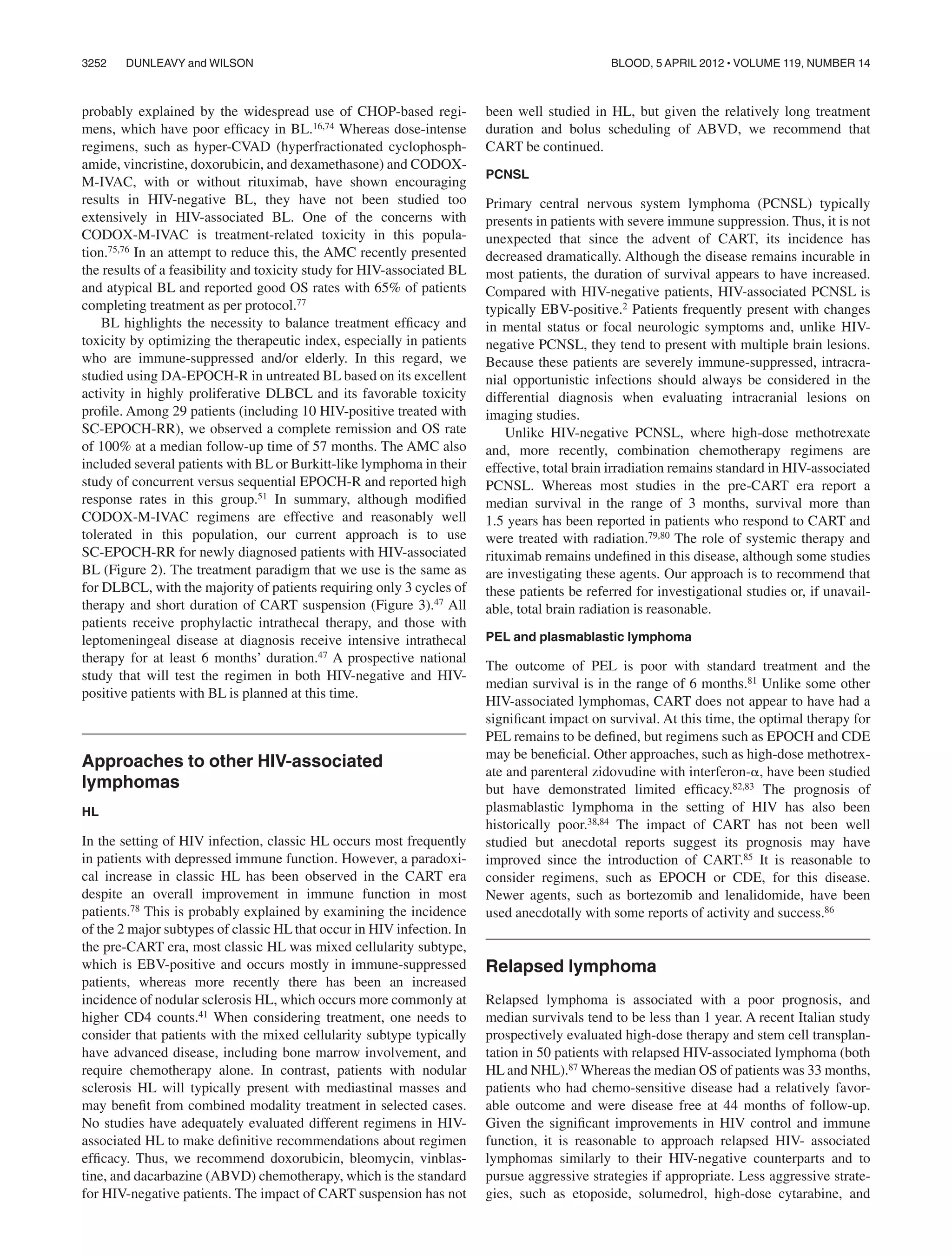 probably explained by the widespread use of CHOP-based regi-
mens, which have poor efﬁcacy in BL.16,74 Whereas dose-intense
regimens, such as hyper-CVAD (hyperfractionated cyclophosph-
amide, vincristine, doxorubicin, and dexamethasone) and CODOX-
M-IVAC, with or without rituximab, have shown encouraging
results in HIV-negative BL, they have not been studied too
extensively in HIV-associated BL. One of the concerns with
CODOX-M-IVAC is treatment-related toxicity in this popula-
tion.75,76 In an attempt to reduce this, the AMC recently presented
the results of a feasibility and toxicity study for HIV-associated BL
and atypical BL and reported good OS rates with 65% of patients
completing treatment as per protocol.77
BL highlights the necessity to balance treatment efﬁcacy and
toxicity by optimizing the therapeutic index, especially in patients
who are immune-suppressed and/or elderly. In this regard, we
studied using DA-EPOCH-R in untreated BL based on its excellent
activity in highly proliferative DLBCL and its favorable toxicity
proﬁle. Among 29 patients (including 10 HIV-positive treated with
SC-EPOCH-RR), we observed a complete remission and OS rate
of 100% at a median follow-up time of 57 months. The AMC also
included several patients with BL or Burkitt-like lymphoma in their
study of concurrent versus sequential EPOCH-R and reported high
response rates in this group.51 In summary, although modiﬁed
CODOX-M-IVAC regimens are effective and reasonably well
tolerated in this population, our current approach is to use
SC-EPOCH-RR for newly diagnosed patients with HIV-associated
BL (Figure 2). The treatment paradigm that we use is the same as
for DLBCL, with the majority of patients requiring only 3 cycles of
therapy and short duration of CART suspension (Figure 3).47 All
patients receive prophylactic intrathecal therapy, and those with
leptomeningeal disease at diagnosis receive intensive intrathecal
therapy for at least 6 months’ duration.47 A prospective national
study that will test the regimen in both HIV-negative and HIV-
positive patients with BL is planned at this time.
Approaches to other HIV-associated
lymphomas
HL
In the setting of HIV infection, classic HL occurs most frequently
in patients with depressed immune function. However, a paradoxi-
cal increase in classic HL has been observed in the CART era
despite an overall improvement in immune function in most
patients.78 This is probably explained by examining the incidence
of the 2 major subtypes of classic HL that occur in HIV infection. In
the pre-CART era, most classic HL was mixed cellularity subtype,
which is EBV-positive and occurs mostly in immune-suppressed
patients, whereas more recently there has been an increased
incidence of nodular sclerosis HL, which occurs more commonly at
higher CD4 counts.41 When considering treatment, one needs to
consider that patients with the mixed cellularity subtype typically
have advanced disease, including bone marrow involvement, and
require chemotherapy alone. In contrast, patients with nodular
sclerosis HL will typically present with mediastinal masses and
may beneﬁt from combined modality treatment in selected cases.
No studies have adequately evaluated different regimens in HIV-
associated HL to make deﬁnitive recommendations about regimen
efﬁcacy. Thus, we recommend doxorubicin, bleomycin, vinblas-
tine, and dacarbazine (ABVD) chemotherapy, which is the standard
for HIV-negative patients. The impact of CART suspension has not
been well studied in HL, but given the relatively long treatment
duration and bolus scheduling of ABVD, we recommend that
CART be continued.
PCNSL
Primary central nervous system lymphoma (PCNSL) typically
presents in patients with severe immune suppression. Thus, it is not
unexpected that since the advent of CART, its incidence has
decreased dramatically. Although the disease remains incurable in
most patients, the duration of survival appears to have increased.
Compared with HIV-negative patients, HIV-associated PCNSL is
typically EBV-positive.2 Patients frequently present with changes
in mental status or focal neurologic symptoms and, unlike HIV-
negative PCNSL, they tend to present with multiple brain lesions.
Because these patients are severely immune-suppressed, intracra-
nial opportunistic infections should always be considered in the
differential diagnosis when evaluating intracranial lesions on
imaging studies.
Unlike HIV-negative PCNSL, where high-dose methotrexate
and, more recently, combination chemotherapy regimens are
effective, total brain irradiation remains standard in HIV-associated
PCNSL. Whereas most studies in the pre-CART era report a
median survival in the range of 3 months, survival more than
1.5 years has been reported in patients who respond to CART and
were treated with radiation.79,80 The role of systemic therapy and
rituximab remains undeﬁned in this disease, although some studies
are investigating these agents. Our approach is to recommend that
these patients be referred for investigational studies or, if unavail-
able, total brain radiation is reasonable.
PEL and plasmablastic lymphoma
The outcome of PEL is poor with standard treatment and the
median survival is in the range of 6 months.81 Unlike some other
HIV-associated lymphomas, CART does not appear to have had a
signiﬁcant impact on survival. At this time, the optimal therapy for
PEL remains to be deﬁned, but regimens such as EPOCH and CDE
may be beneﬁcial. Other approaches, such as high-dose methotrex-
ate and parenteral zidovudine with interferon-␣, have been studied
but have demonstrated limited efﬁcacy.82,83 The prognosis of
plasmablastic lymphoma in the setting of HIV has also been
historically poor.38,84 The impact of CART has not been well
studied but anecdotal reports suggest its prognosis may have
improved since the introduction of CART.85 It is reasonable to
consider regimens, such as EPOCH or CDE, for this disease.
Newer agents, such as bortezomib and lenalidomide, have been
used anecdotally with some reports of activity and success.86
Relapsed lymphoma
Relapsed lymphoma is associated with a poor prognosis, and
median survivals tend to be less than 1 year. A recent Italian study
prospectively evaluated high-dose therapy and stem cell transplan-
tation in 50 patients with relapsed HIV-associated lymphoma (both
HL and NHL).87 Whereas the median OS of patients was 33 months,
patients who had chemo-sensitive disease had a relatively favor-
able outcome and were disease free at 44 months of follow-up.
Given the signiﬁcant improvements in HIV control and immune
function, it is reasonable to approach relapsed HIV- associated
lymphomas similarly to their HIV-negative counterparts and to
pursue aggressive strategies if appropriate. Less aggressive strate-
gies, such as etoposide, solumedrol, high-dose cytarabine, and
3252 DUNLEAVY and WILSON BLOOD, 5 APRIL 2012 ⅐ VOLUME 119, NUMBER 14
 
