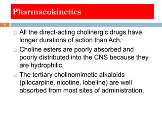 Pharmacokinetics
 All the direct-acting cholinergic drugs have
longer durations of action than Ach.
 Choline esters are ...