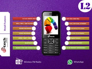 DetailFeatures
3.5 mm AUDIO JACK
MP3 / MP4 / 3GP PLAYER
SOUND RECORDER
VIDEO RECORDER
GPRS / WAP / MMS
BLUETOOTH
MICRO 5 PIN USB CONNECTOR
GSM 900/1800 MHz
DUAL SIM DUAL STANDBY
121.8*51.3*11.3mm
6.1cm (2.4) Display
Digital Camera
1000 mAh BATTERY
16 GB MEMORY EXPANDABLE
Wireless FM Radio WhatsApp
 
