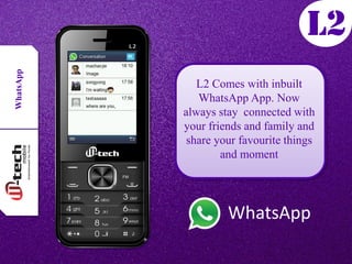 WhatsApp
WhatsApp
L2 Comes with inbuilt
WhatsApp App. Now
always stay connected with
your friends and family and
share your favourite things
and moment
 