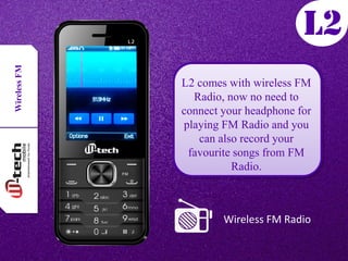 WirelessFM
Wireless FM Radio
L2 comes with wireless FM
Radio, now no need to
connect your headphone for
playing FM Radio and you
can also record your
favourite songs from FM
Radio.
 