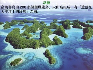 帛琉
帛琉群島由 200 多個珊瑚礁島、火山島組成，有「遺落在
太平洋上的珍珠」之稱。
 