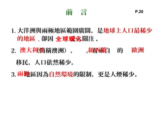 1. 大洋洲與兩極地區範圍廣闊，是地球上人口最稀少
的地區 ，卻因 受人關注 。
2. （簡稱澳洲）、 ，有來自 的
移民，人口依然稀少。
3. 地區因為自然環境的限制，更是人煙稀少。
前 言
全球暖化
澳大利亞
兩極
歐洲紐西蘭
P.20
 