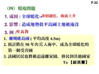（四）環境問題
1. 成因 : 全球暖化→
2. 影響 : 造成地勢低平島國土地被淹沒
3. 例：吐瓦魯
冰層融化，海面上升
1. 珊瑚礁島國 ( 平均高度 4.5m)
2. 預計將在 50 年 入海中，成為全球暖化的內沉
第一個受害國
3. 該國居民也將被迫遠離家園，移民到其他國家
To 【紐西蘭】
P.22
 