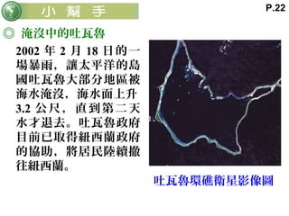 ◎ 淹沒中的吐瓦魯
2002 年 2 月 18 日的一
場暴雨，讓太平洋的島
國吐瓦魯大部分地區被
海水淹沒，海水面上升
3.2 公尺，直到第二天
水才退去。吐瓦魯政府
目前已取得紐西蘭政府
的協助，將居民陸續撤
往紐西蘭。
吐瓦魯環礁衛星影像圖
P.22
 