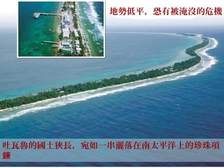 吐瓦魯的國土狹長，宛如一串灑落在南太平洋上的珍珠項
鍊
地勢低平，恐有被淹沒的危機
 