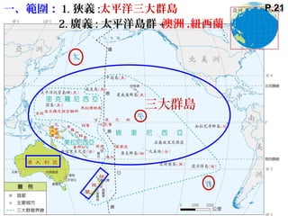 一、範圍： 1. 狹義 :
2. 廣義 : 太平洋島群 +
三大群島
澳洲 .紐西蘭
太平洋三大群島 P.21
 