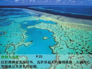 澳洲大堡礁
位於澳洲東北海岸外，為世界最大的珊瑚礁群，右圖的心
型環礁是其著名的景觀。
P.23
 