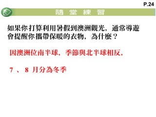 如果 打算利用暑假到澳洲觀光，通常導遊你
會提醒 攜帶保暖的衣物，為什麼？你
因澳洲位南半球，季節與北半球相反，
7 、 8 月分為冬季
P.24
 