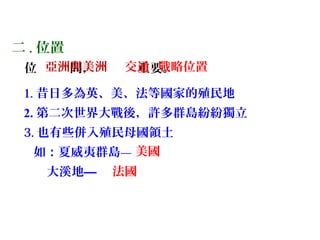 二 . 位置
位 間， 重要。
1. 昔日多為英、美、法等國家的殖民地
2. 第二次世界大戰後，許多群島紛紛獨立
3. 也有些併入殖民母國領土
如：夏威夷群島—
大溪地—
交通 . 戰略位置
美國
法國
亞洲與美洲
 