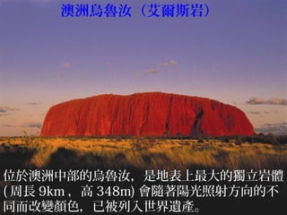 位於澳洲中部的烏魯汝，是地表上最大的獨立岩體
( 周長 9km ，高 348m) 會隨著陽光照射方向的不
同而改變顏色，已被列入世界遺產。
澳洲烏魯汝（艾爾斯岩）
 