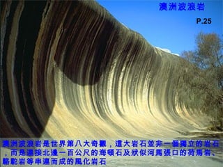 澳洲波浪岩
澳洲波浪岩是世界第八大奇觀，這大岩石並非一個獨立的岩石
，而是連接北邊一百公尺的海頓石及狀似河馬張口的荷馬岩、
駱駝岩等串連而成的風化岩石
P.25
 