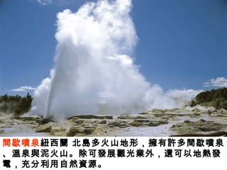 間歇噴泉紐西蘭 北島多火山地形，擁有許多間歇噴泉
、溫泉與泥火山。除可發展觀光業外，還可以地熱發
電，充分利用自然資源。
 