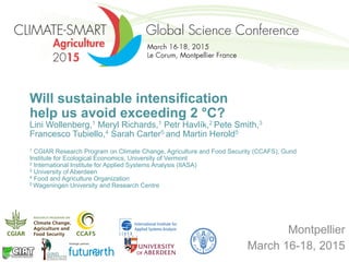 Will sustainable intensification
help us avoid exceeding 2 °C?
Lini Wollenberg,1 Meryl Richards,1 Petr Havlík,2 Pete Smith,3
Francesco Tubiello,4 Sarah Carter5 and Martin Herold5
1 CGIAR Research Program on Climate Change, Agriculture and Food Security (CCAFS), Gund
Institute for Ecological Economics, University of Vermont
2 International Institute for Applied Systems Analysis (IIASA)
3 University of Aberdeen
4 Food and Agriculture Organization
5 Wageningen University and Research Centre
Montpellier
March 16-18, 2015
 