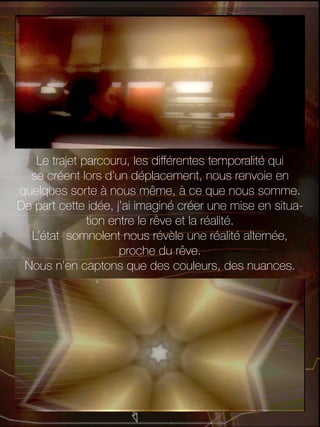 Le trajet parcouru, les différentes temporalité qui
se créent lors d’un déplacement, nous renvoie en
quelques sorte à nous même, à ce que nous somme.
De part cette idée, j’ai imaginé créer une mise en situa-
tion entre le rêve et la réalité.
L’état somnolent nous révèle une réalité alternée,
proche du rêve.
Nous n’en captons que des couleurs, des nuances.
 