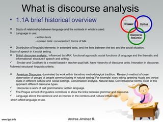 What is discourse analysis
• 1.1A brief historical overview
 Study of relationship between language and the contexts in which is used.
 Language in use:
- written texts
- spoken data: conversation/ forms of talk.
 Distribution of linguistic elements: in extended texts, and the links between the text and the social situation;
Study of speech in it social setting.
 British discourse analysis:: influenced by MAK; functional approach; social functions of language and the thematic and
informational structure f speech and writing.
 Sinclair and Coulthard is a model based n teacher-pupil talk, have hierarchy of discourse units. Intonation in discourse.
Followed structural- linguistic criteria.
 American Discourse: dominated by work within the ethno methodological tradition. Research method of close
observation of groups of people communicating in natural setting. For example: story telling, greeting rituals and verbal
duels in different cultural and social settings. Conversation analysis. Natural data. Conversational norms. Exist in this
approach different discourse types.
 Discourse is work of text grammarians; written language.
 The Prague school of linguistics contribute to show the links between grammar and discourse.
 Language above the sentence and an interest in the contexts and cultural influences
which affect language in use.
Andrea Jiménez R.
 