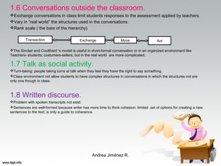 1.6 Conversations outside the classroom.
Exchange conversations in class limit students responses to the assessment applied by teachers.
Vary in “real world” the structures used in the conversations.
Rank scale ( the bare of the hierarchy)
The Sinclair and Coulthard ‘s model is useful in short-formal conversation or in an organized environment like
Teachers- students; costumers-sellers, but in the real world are more complicated.
1.7 Talk as social activity.
Turn-taking: people taking turns at talk when they feel they have the right to say something.
Class environment not allow students to have complex structures in conversations in which the structures not are
only one though in class.
1.8 Written discourse.
Problem with spoken transcripts not exist.
Sentences are well-formed because writer has more time to think cohesion: limited set of options for creating a new
sentences to the text; is only a guide to coherence.
Andrea Jiménez R.
Transaction Move ActExchange
 