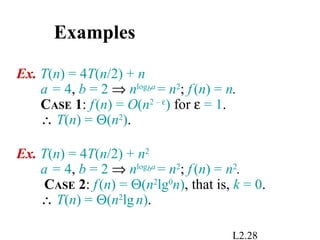 L2.28
Examples
Ex. T(n) = 4T(n/2) + n
a = 4, b = 2 ⇒ nlogba
= n2
; f(n) = n.
CASE 1: f(n) = O(n2 – ε
) for ε = 1.
∴ T(n) = Θ(n2
).
Ex. T(n) = 4T(n/2) + n2
a = 4, b = 2 ⇒ nlogba
= n2
; f(n) = n2
.
CASE 2: f(n) = Θ(n2
lg0
n), that is, k = 0.
∴ T(n) = Θ(n2
lgn).
 