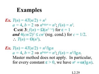 L2.29
Examples
Ex. T(n) = 4T(n/2) + n3
a = 4, b = 2 ⇒ nlogba
= n2
; f(n) = n3
.
CASE 3: f(n) = Ω(n2 + ε
) for ε = 1
and 4(cn/2)3
≤ cn3
(reg. cond.) for c = 1/2.
∴ T(n) = Θ(n3
).
Ex. T(n) = 4T(n/2) + n2
/lgn
a = 4, b = 2 ⇒ nlogba
= n2
; f(n) = n2
/lgn.
Master method does not apply. In particular,
for every constant ε > 0, we have nε
= ω(lgn).
 
