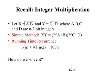 L2.3
Recall: Integer Multiplication
• Let X = A B and Y = C D where A,B,C
and D are n/2 bit integers
• Simple Method: XY = (2n/2
A+B)(2n/2
C+D)
• Running Time Recurrence
T(n) < 4T(n/2) + 100n
How do we solve it?
 