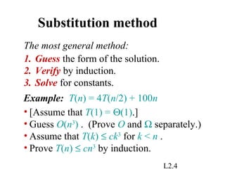 L2.4
Substitution method
1. Guess the form of the solution.
2. Verify by induction.
3. Solve for constants.
The most general method:
Example: T(n) = 4T(n/2) + 100n
• [Assume that T(1) = Θ(1).]
• Guess O(n3
) . (Prove O and Ω separately.)
• Assume that T(k) ≤ ck3
for k < n .
• Prove T(n) ≤ cn3
by induction.
 