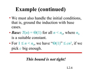 L2.6
Example (continued)
• We must also handle the initial conditions,
that is, ground the induction with base
cases.
• Base: T(n) = Θ(1) for all n < n0, where n0
is a suitable constant.
• For 1 ≤ n < n0, we have “Θ(1)” ≤ cn3
, if we
pick c big enough.
This bound is not tight!
 