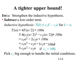 L2.8
A tighter upper bound!
IDEA: Strengthen the inductive hypothesis.
• Subtract a low-order term.
Inductive hypothesis: T(k) ≤ c1k2
– c2k for k < n.
if c2 > 100.
Pick c1 big enough to handle the initial conditions.
)(
2
))2/()2/((4
)2/(4)(
2
2
1
22
2
1
2
2
1
2
2
1
ncnc
100nncncnc
100nncnc
100nncnc
100nnTnT
−≤
−−−=
+−=
+−≤
+=
 