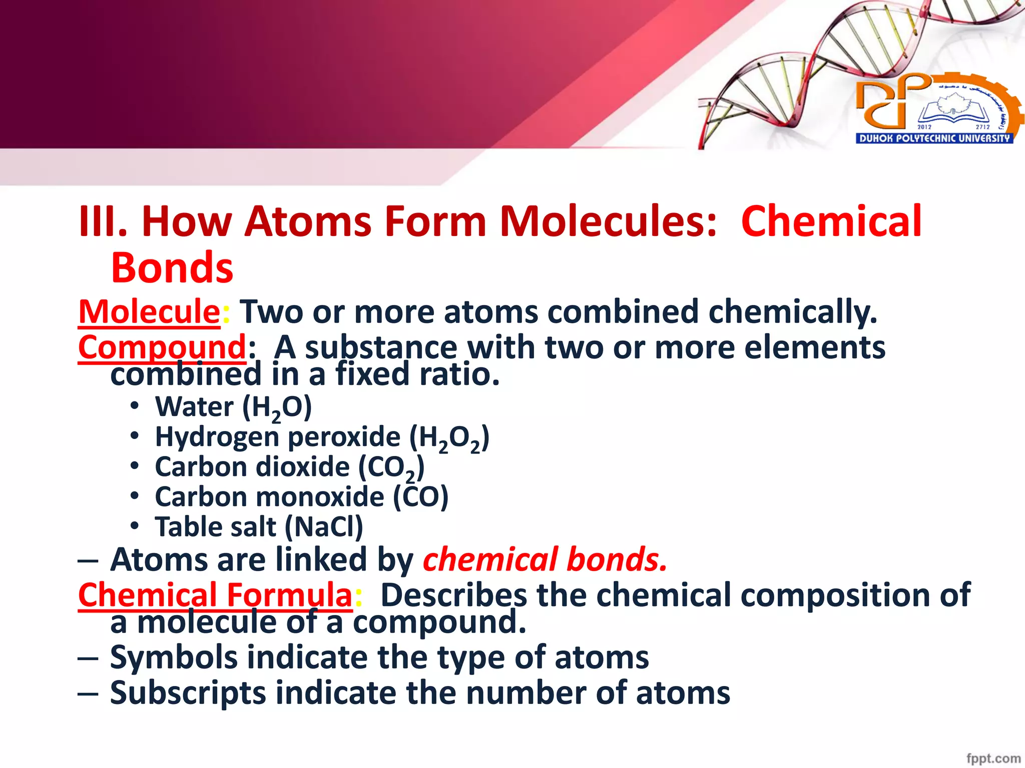 III. How Atoms Form Molecules: Chemical
Bonds
Molecule: Two or more atoms combined chemically.
Compound: A substance with two or more elements
combined in a fixed ratio.
• Water (H2O)
• Hydrogen peroxide (H2O2)
• Carbon dioxide (CO2)
• Carbon monoxide (CO)
• Table salt (NaCl)
– Atoms are linked by chemical bonds.
Chemical Formula: Describes the chemical composition of
a molecule of a compound.
– Symbols indicate the type of atoms
– Subscripts indicate the number of atoms
 