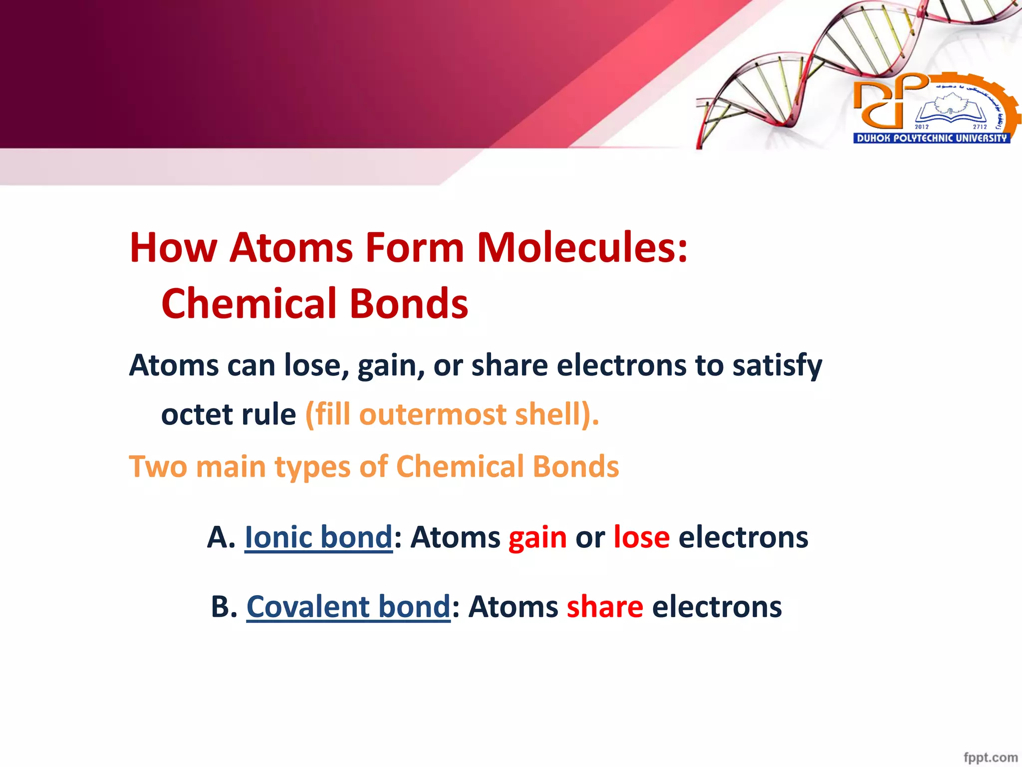 How Atoms Form Molecules:
Chemical Bonds
Atoms can lose, gain, or share electrons to satisfy
octet rule (fill outermost shell).
Two main types of Chemical Bonds
A. Ionic bond: Atoms gain or lose electrons
B. Covalent bond: Atoms share electrons
 