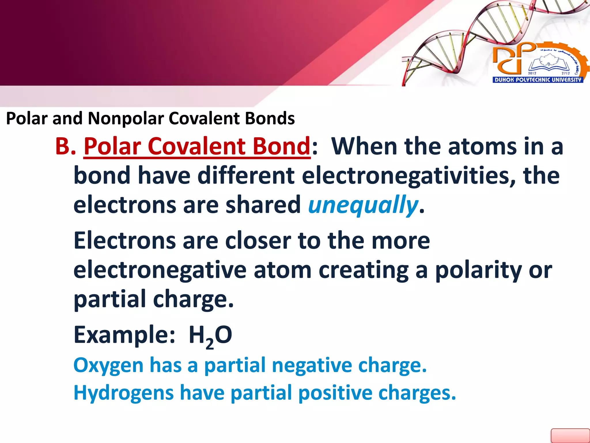 B. Polar Covalent Bond: When the atoms in a
bond have different electronegativities, the
electrons are shared unequally.
Electrons are closer to the more
electronegative atom creating a polarity or
partial charge.
Example: H2O
Oxygen has a partial negative charge.
Hydrogens have partial positive charges.
Polar and Nonpolar Covalent Bonds
 