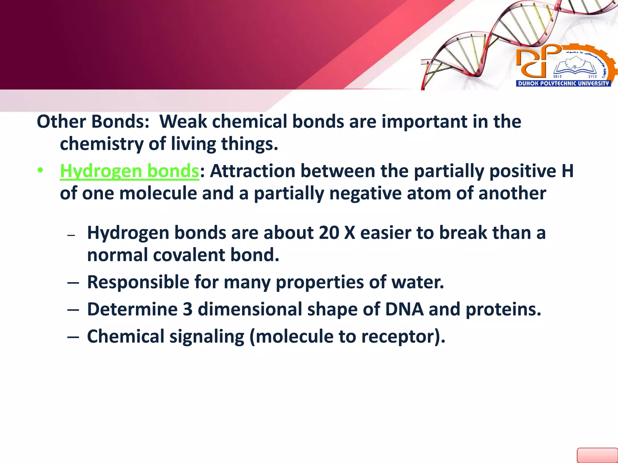 Other Bonds: Weak chemical bonds are important in the
chemistry of living things.
• Hydrogen bonds: Attraction between the partially positive H
of one molecule and a partially negative atom of another
– Hydrogen bonds are about 20 X easier to break than a
normal covalent bond.
– Responsible for many properties of water.
– Determine 3 dimensional shape of DNA and proteins.
– Chemical signaling (molecule to receptor).
 
