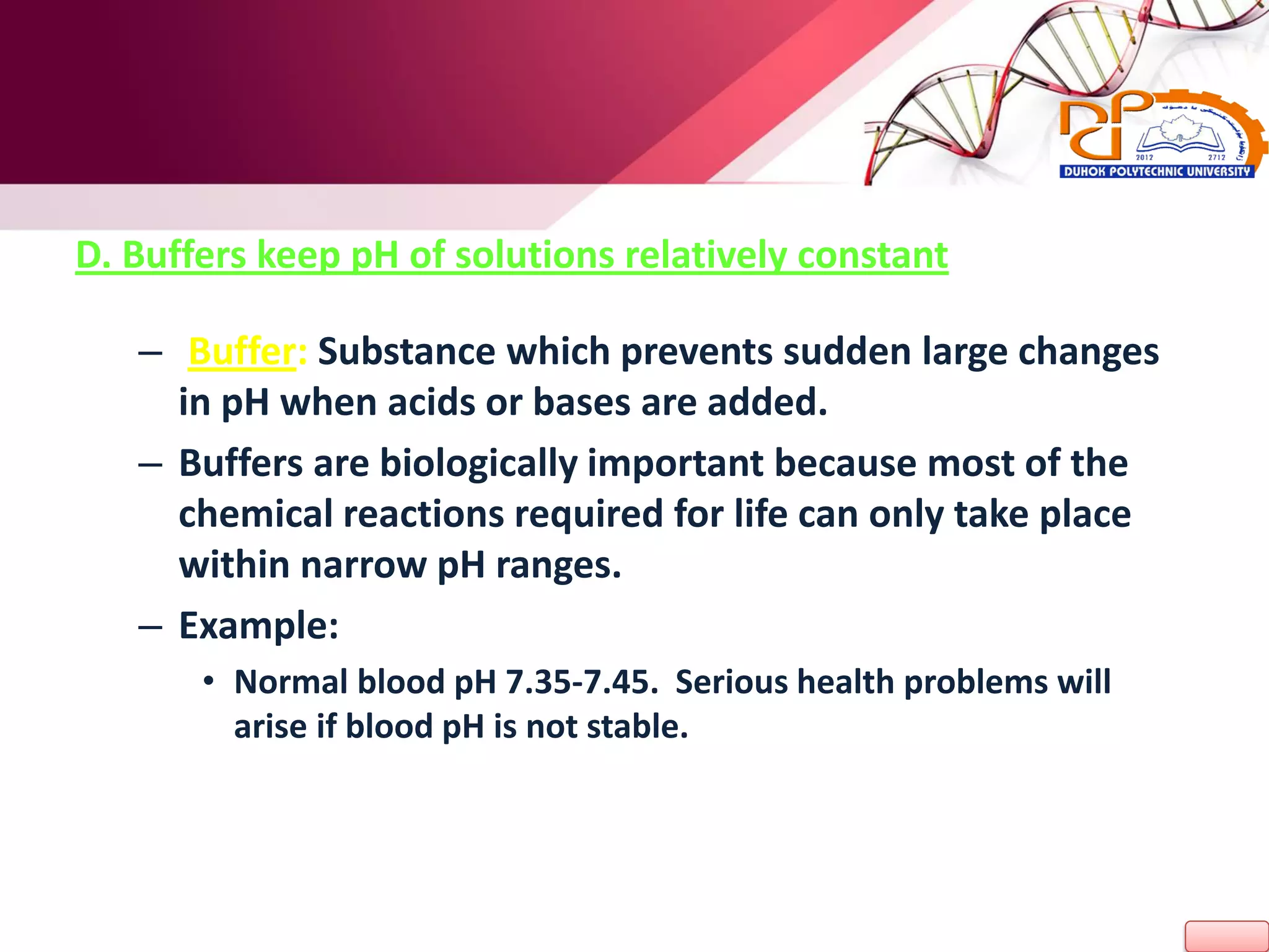 D. Buffers keep pH of solutions relatively constant
– Buffer: Substance which prevents sudden large changes
in pH when acids or bases are added.
– Buffers are biologically important because most of the
chemical reactions required for life can only take place
within narrow pH ranges.
– Example:
• Normal blood pH 7.35-7.45. Serious health problems will
arise if blood pH is not stable.
 