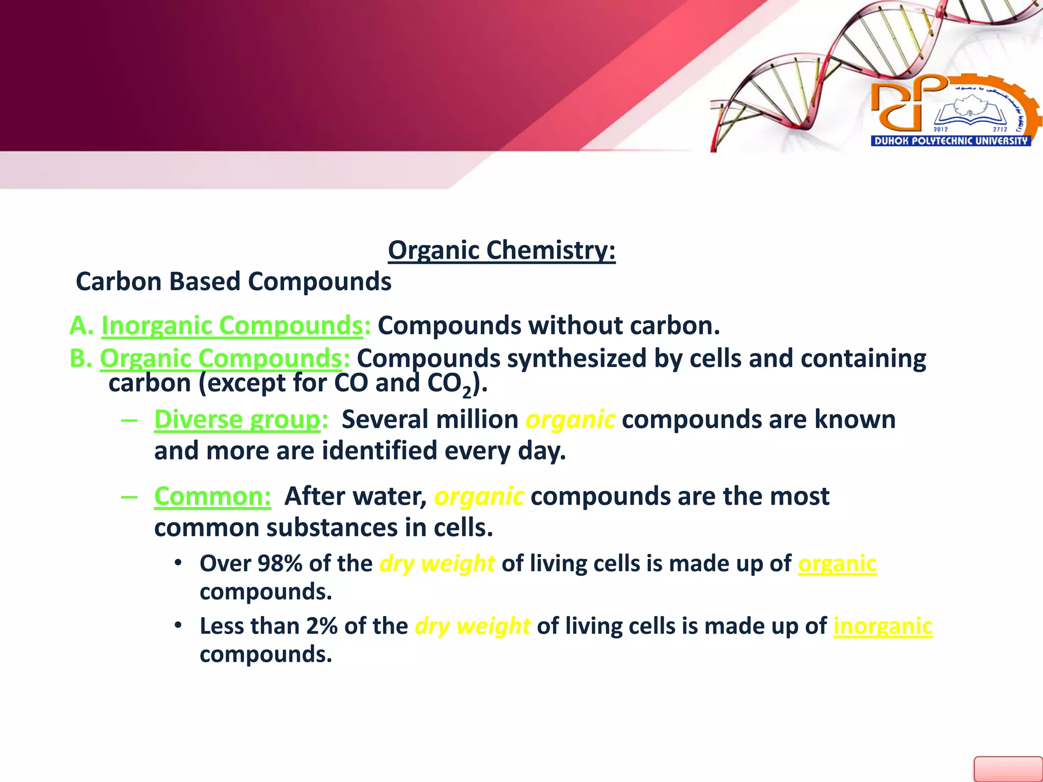 Organic Chemistry:
Carbon Based Compounds
A. Inorganic Compounds: Compounds without carbon.
B. Organic Compounds: Compounds synthesized by cells and containing
carbon (except for CO and CO2).
– Diverse group: Several million organic compounds are known
and more are identified every day.
– Common: After water, organic compounds are the most
common substances in cells.
• Over 98% of the dry weight of living cells is made up of organic
compounds.
• Less than 2% of the dry weight of living cells is made up of inorganic
compounds.
 