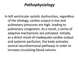 Pathophysiology
In left ventricular systolic dysfunction, regardless
of the etiology, cardiac output is low and
pulmonary pressures are high, leading to
pulmonary congestion. As a result, a series of
adaptive mechanisms are activated. Initially,
as a direct result of inadequate cardiac output
and systemic perfusion, the body activates
several neurohormonal pathways in order to
increase circulating blood volume.
 