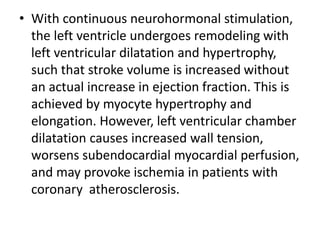 • With continuous neurohormonal stimulation,
the left ventricle undergoes remodeling with
left ventricular dilatation and hypertrophy,
such that stroke volume is increased without
an actual increase in ejection fraction. This is
achieved by myocyte hypertrophy and
elongation. However, left ventricular chamber
dilatation causes increased wall tension,
worsens subendocardial myocardial perfusion,
and may provoke ischemia in patients with
coronary atherosclerosis.
 