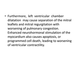 • Furthermore, left ventricular chamber
dilatation may cause separation of the mitral
leaflets and mitral regurgitation with
worsening of pulmonary congestion.
Enhanced neurohormonal stimulation of the
myocardium also causes apoptosis, or
programmed cell death, leading to worsening
of ventricular contractility.
 