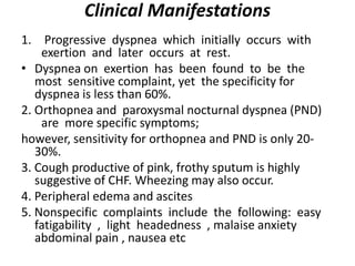 Clinical Manifestations
1. Progressive dyspnea which initially occurs with
exertion and later occurs at rest.
• Dyspnea on exertion has been found to be the
most sensitive complaint, yet the specificity for
dyspnea is less than 60%.
2. Orthopnea and paroxysmal nocturnal dyspnea (PND)
are more specific symptoms;
however, sensitivity for orthopnea and PND is only 20-
30%.
3. Cough productive of pink, frothy sputum is highly
suggestive of CHF. Wheezing may also occur.
4. Peripheral edema and ascites
5. Nonspecific complaints include the following: easy
fatigability , light headedness , malaise anxiety
abdominal pain , nausea etc
 