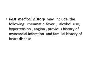 • Past medical history may include the
following: rheumatic fever , alcohol use,
hypertension , angina , previous history of
myocardial infarction and familial history of
heart disease
 