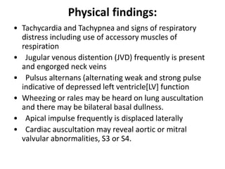 Physical findings:
• Tachycardia and Tachypnea and signs of respiratory
distress including use of accessory muscles of
respiration
• Jugular venous distention (JVD) frequently is present
and engorged neck veins
• Pulsus alternans (alternating weak and strong pulse
indicative of depressed left ventricle[LV] function
• Wheezing or rales may be heard on lung auscultation
and there may be bilateral basal dullness.
• Apical impulse frequently is displaced laterally
• Cardiac auscultation may reveal aortic or mitral
valvular abnormalities, S3 or S4.
 