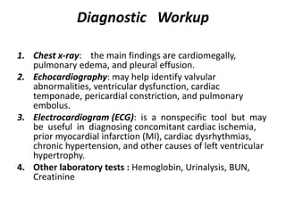 Diagnostic Workup
1. Chest x-ray: the main findings are cardiomegally,
pulmonary edema, and pleural effusion.
2. Echocardiography: may help identify valvular
abnormalities, ventricular dysfunction, cardiac
temponade, pericardial constriction, and pulmonary
embolus.
3. Electrocardiogram (ECG): is a nonspecific tool but may
be useful in diagnosing concomitant cardiac ischemia,
prior myocardial infarction (MI), cardiac dysrhythmias,
chronic hypertension, and other causes of left ventricular
hypertrophy.
4. Other laboratory tests : Hemoglobin, Urinalysis, BUN,
Creatinine
 